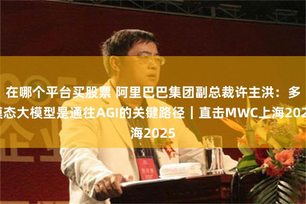 在哪个平台买股票 阿里巴巴集团副总裁许主洪：多模态大模型是通往AGI的关键路径｜直击MWC上海2025