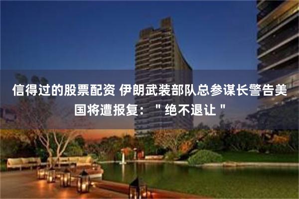 信得过的股票配资 伊朗武装部队总参谋长警告美国将遭报复：＂绝不退让＂