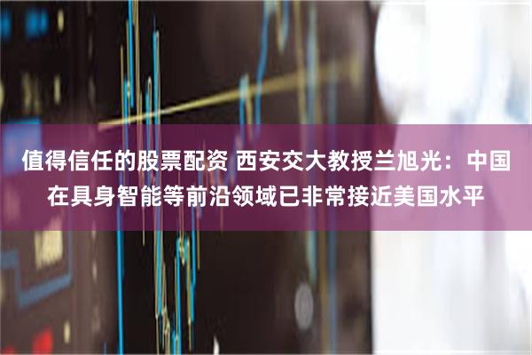 值得信任的股票配资 西安交大教授兰旭光：中国在具身智能等前沿领域已非常接近美国水平