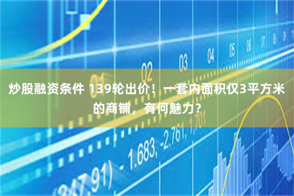 炒股融资条件 139轮出价！一套内面积仅3平方米的商铺，有何魅力？