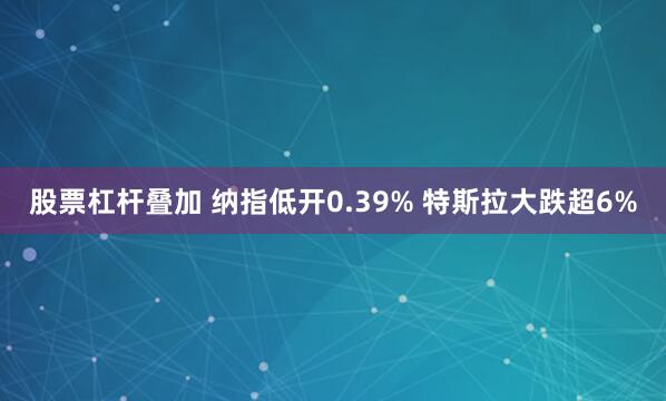 股票杠杆叠加 纳指低开0.39% 特斯拉大跌超6%