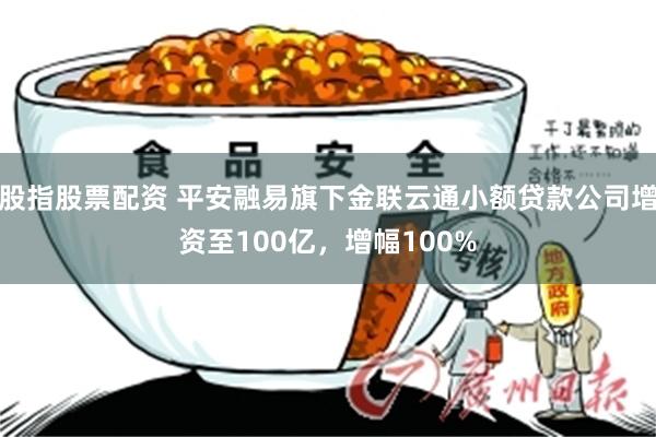 股指股票配资 平安融易旗下金联云通小额贷款公司增资至100亿，增幅100%