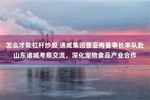 怎么才能杠杆炒股 通威集团管亚梅董事长率队赴山东诸城考察交流，深化宠物食品产业合作