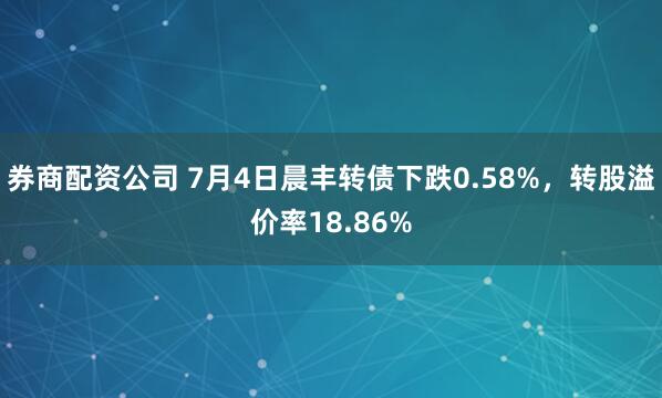 券商配资公司 7月4日晨丰转债下跌0.58%，转股溢价率18.86%