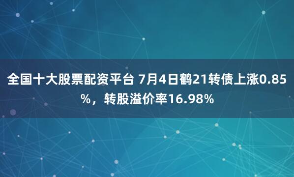 全国十大股票配资平台 7月4日鹤21转债上涨0.85%，转股溢价率16.98%