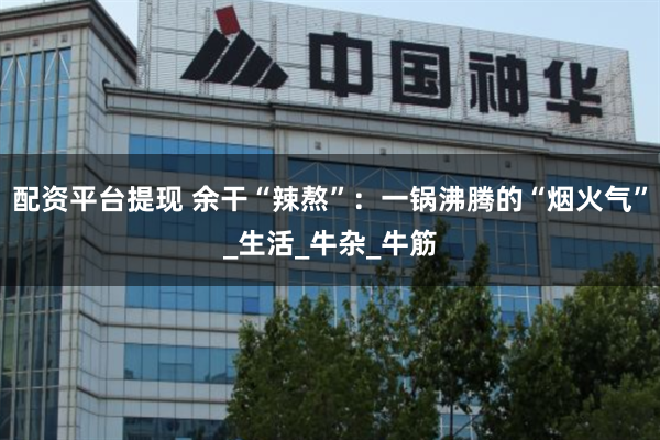 配资平台提现 余干“辣熬”：一锅沸腾的“烟火气”_生活_牛杂_牛筋