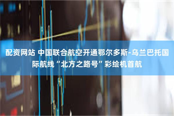 配资网站 中国联合航空开通鄂尔多斯-乌兰巴托国际航线“北方之路号”彩绘机首航