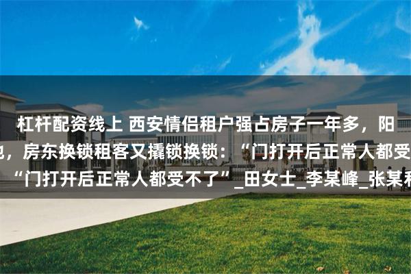 杠杆配资线上 西安情侣租户强占房子一年多，阳台挂满狗皮，污秽遍地，房东换锁租客又撬锁换锁：“门打开后正常人都受不了”_田女士_李某峰_张某利