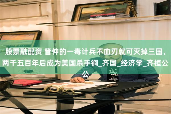 股票融配资 管仲的一毒计兵不血刃就可灭掉三国，两千五百年后成为美国杀手锏_齐国_经济学_齐桓公