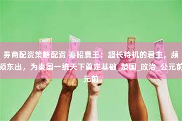 券商配资策略配资 秦昭襄王：超长待机的君主，频频东出，为秦国一统天下奠定基础_楚国_政治_公元前