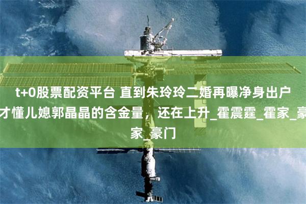 t+0股票配资平台 直到朱玲玲二婚再曝净身出户，才懂儿媳郭晶晶的含金量，还在上升_霍震霆_霍家_豪门