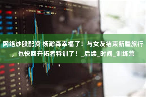 网络炒股配资 杨瀚森幸福了！与女友结束新疆旅行，也快回开拓者特训了！_后续_时间_训练营