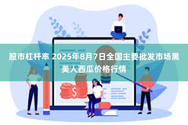 股市杠杆率 2025年8月7日全国主要批发市场黑美人西瓜价格行情