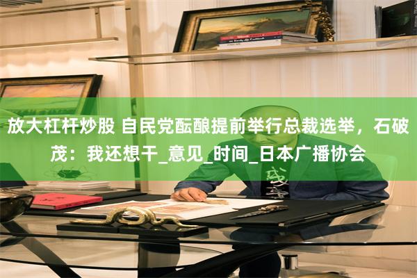 放大杠杆炒股 自民党酝酿提前举行总裁选举，石破茂：我还想干_意见_时间_日本广播协会