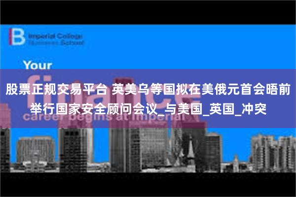 股票正规交易平台 英美乌等国拟在美俄元首会晤前举行国家安全顾问会议_与美国_英国_冲突