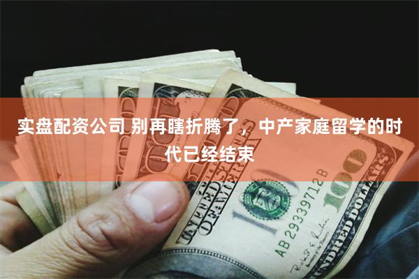 实盘配资公司 别再瞎折腾了，中产家庭留学的时代已经结束