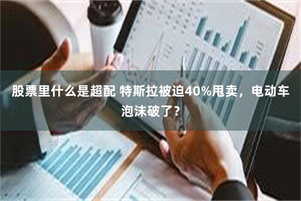 股票里什么是超配 特斯拉被迫40%甩卖，电动车泡沫破了？