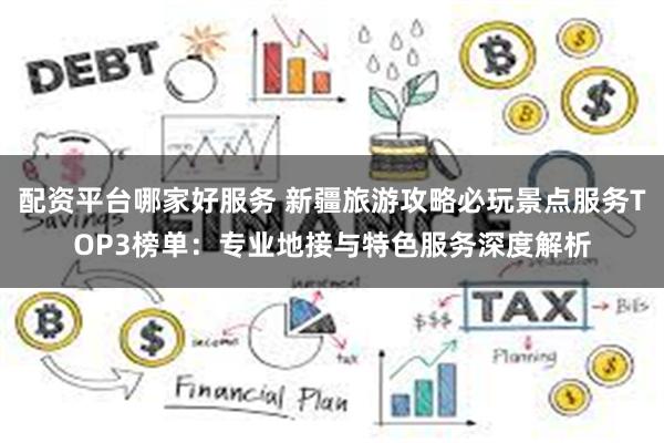 配资平台哪家好服务 新疆旅游攻略必玩景点服务TOP3榜单：专业地接与特色服务深度解析