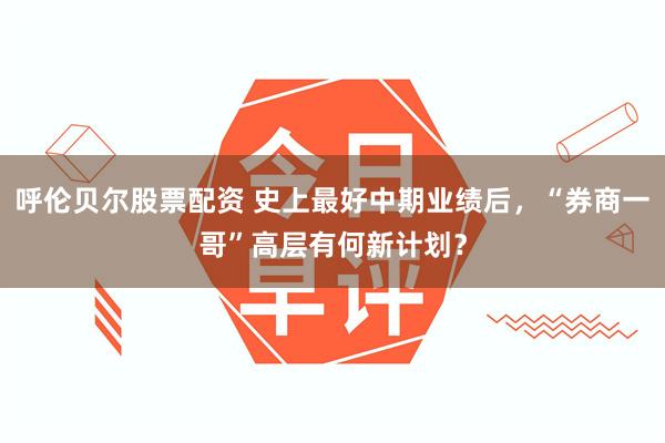 呼伦贝尔股票配资 史上最好中期业绩后，“券商一哥”高层有何新计划？
