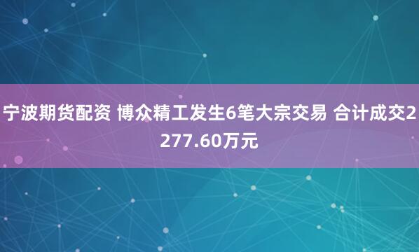宁波期货配资 博众精工发生6笔大宗交易 合计成交2277.60万元