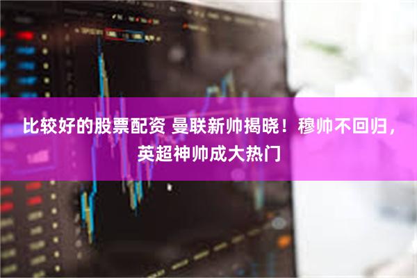 比较好的股票配资 曼联新帅揭晓！穆帅不回归，英超神帅成大热门