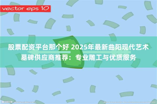 股票配资平台那个好 2025年最新曲阳现代艺术墓碑供应商推荐:专业雕工与优质服务