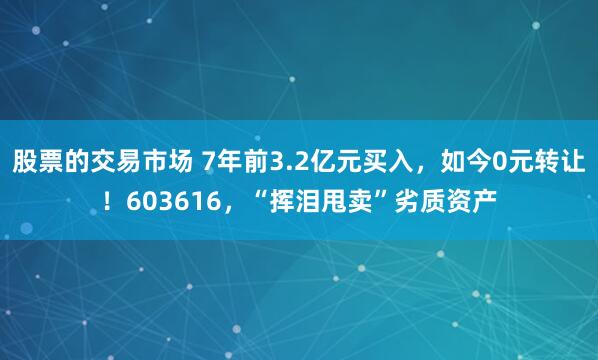 股票的交易市场 7年前3.2亿元买入,如今0元转让!603616,“挥泪甩卖”劣质资产