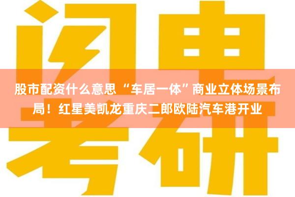 股市配资什么意思 “车居一体”商业立体场景布局！红星美凯龙重庆二郎欧陆汽车港开业