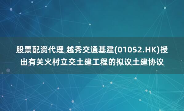 股票配资代理 越秀交通基建(01052.HK)授出有关火村立交土建工程的拟议土建协议
